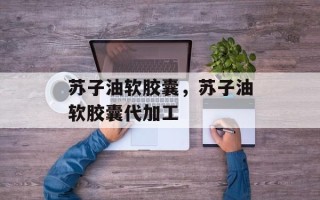 苏子油软胶囊，苏子油软胶囊代加工