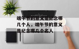 端午节的意义是纪念哪几个人，端午节的意义是纪念哪几个名人