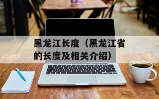黑龙江长度（黑龙江省的长度及相关介绍）