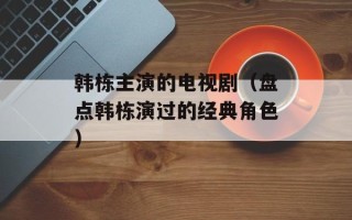 韩栋主演的电视剧（盘点韩栋演过的经典角色）