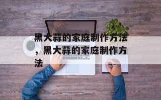 黑大蒜的家庭制作方法，黑大蒜的家庭制作方法