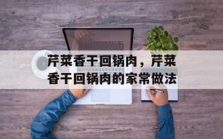 芹菜香干回锅肉，芹菜香干回锅肉的家常做法