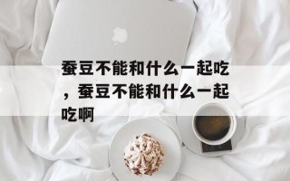 蚕豆不能和什么一起吃，蚕豆不能和什么一起吃啊