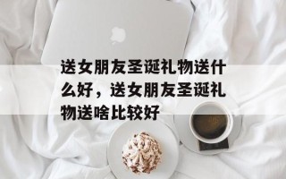 送女朋友圣诞礼物送什么好，送女朋友圣诞礼物送啥比较好