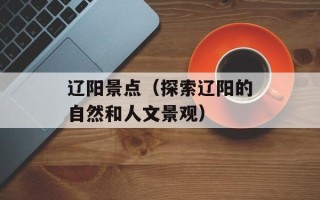 辽阳景点（探索辽阳的自然和人文景观）