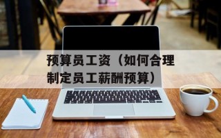 预算员工资（如何合理制定员工薪酬预算）