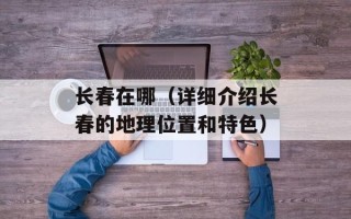 长春在哪（详细介绍长春的地理位置和特色）