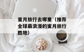 蜜月旅行去哪里（推荐全球最浪漫的蜜月旅行胜地）