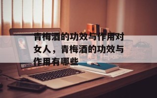 青梅酒的功效与作用对女人，青梅酒的功效与作用有哪些
