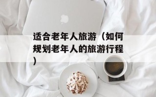适合老年人旅游（如何规划老年人的旅游行程）