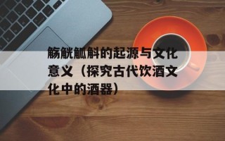 觞觥觚斛的起源与文化意义（探究古代饮酒文化中的酒器）