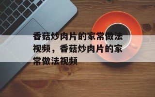 香菇炒肉片的家常做法视频，香菇炒肉片的家常做法视频