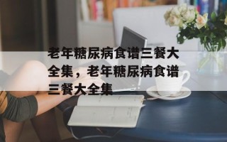 老年糖尿病食谱三餐大全集，老年糖尿病食谱三餐大全集
