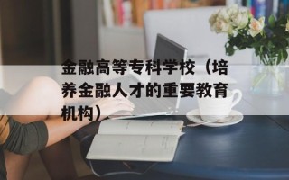 金融高等专科学校（培养金融人才的重要教育机构）