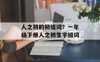 人之初的初组词？一年级下册人之初生字组词