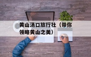 黄山汤口旅行社（带你领略黄山之美）