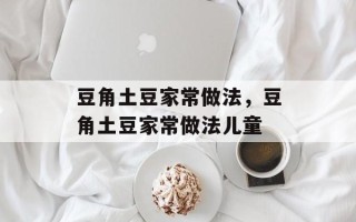 豆角土豆家常做法，豆角土豆家常做法儿童