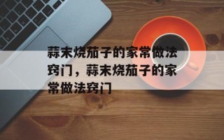蒜末烧茄子的家常做法窍门，蒜末烧茄子的家常做法窍门