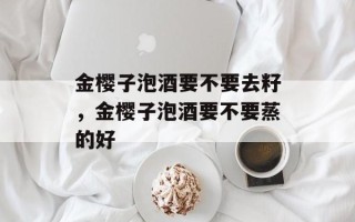 金樱子泡酒要不要去籽，金樱子泡酒要不要蒸的好