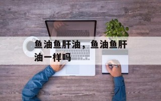 鱼油鱼肝油，鱼油鱼肝油一样吗