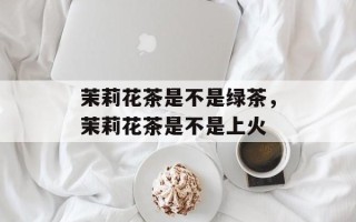 茉莉花茶是不是绿茶，茉莉花茶是不是上火