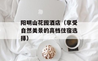 阳明山花园酒店（享受自然美景的高档住宿选择）