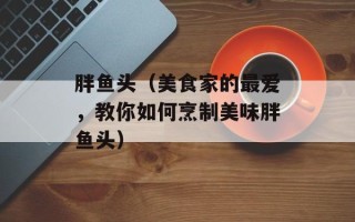 胖鱼头（美食家的最爱，教你如何烹制美味胖鱼头）