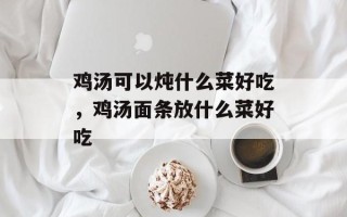 鸡汤可以炖什么菜好吃，鸡汤面条放什么菜好吃