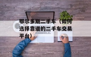 鄂尔多斯二手车（如何选择靠谱的二手车交易平台）