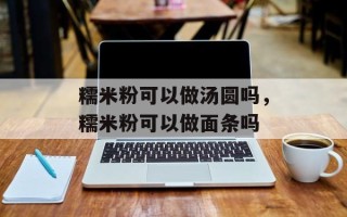 糯米粉可以做汤圆吗，糯米粉可以做面条吗