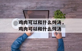 鸡肉可以和什么炖汤，鸡肉可以和什么炖汤