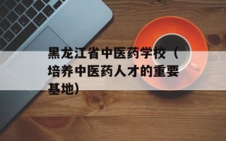 黑龙江省中医药学校（培养中医药人才的重要基地）