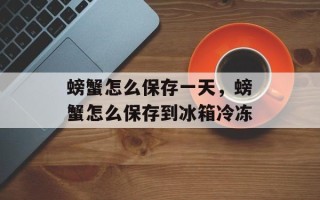 螃蟹怎么保存一天，螃蟹怎么保存到冰箱冷冻