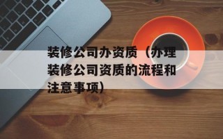 装修公司办资质（办理装修公司资质的流程和注意事项）