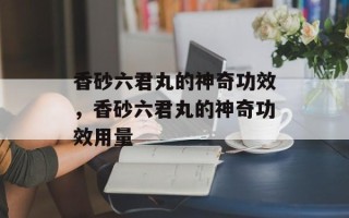 香砂六君丸的神奇功效，香砂六君丸的神奇功效用量