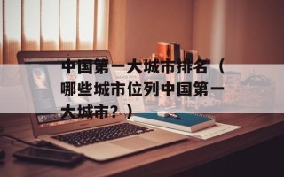 中国第一大城市排名（哪些城市位列中国第一大城市？）