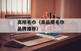高阳毛巾（高品质毛巾品牌推荐）