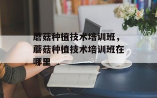 蘑菇种植技术培训班，蘑菇种植技术培训班在哪里