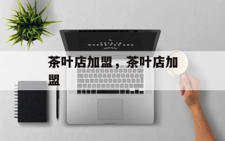 茶叶店加盟，茶叶店加盟