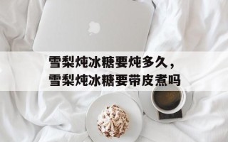 雪梨炖冰糖要炖多久，雪梨炖冰糖要带皮煮吗
