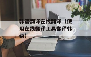 韩语翻译在线翻译（使用在线翻译工具翻译韩语）