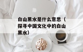 白山黑水是什么意思（探寻中国文化中的白山黑水）