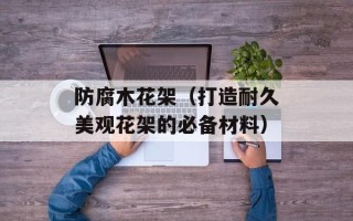 防腐木花架（打造耐久美观花架的必备材料）
