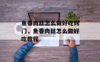 鱼香肉丝怎么做好吃窍门，鱼香肉丝怎么做好吃教程