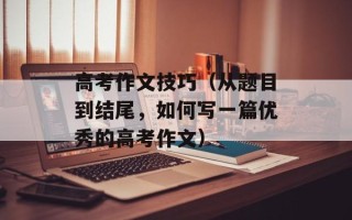 高考作文技巧（从题目到结尾，如何写一篇优秀的高考作文）