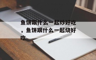 鱼饼跟什么一起炒好吃，鱼饼跟什么一起烧好吃