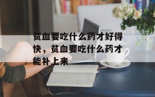 贫血要吃什么药才好得快，贫血要吃什么药才能补上来