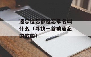 遗忘遗忘都遗忘歌名叫什么（寻找一首被遗忘的歌曲）
