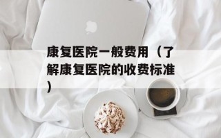 康复医院一般费用（了解康复医院的收费标准）