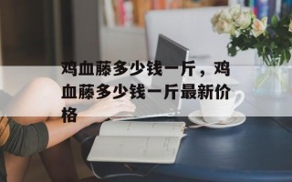 鸡血藤多少钱一斤，鸡血藤多少钱一斤最新价格